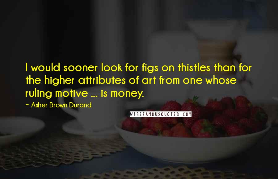 Asher Brown Durand Quotes: I would sooner look for figs on thistles than for the higher attributes of art from one whose ruling motive ... is money.