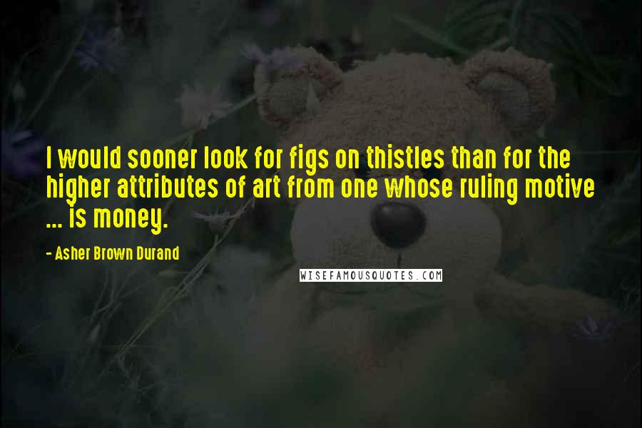 Asher Brown Durand Quotes: I would sooner look for figs on thistles than for the higher attributes of art from one whose ruling motive ... is money.