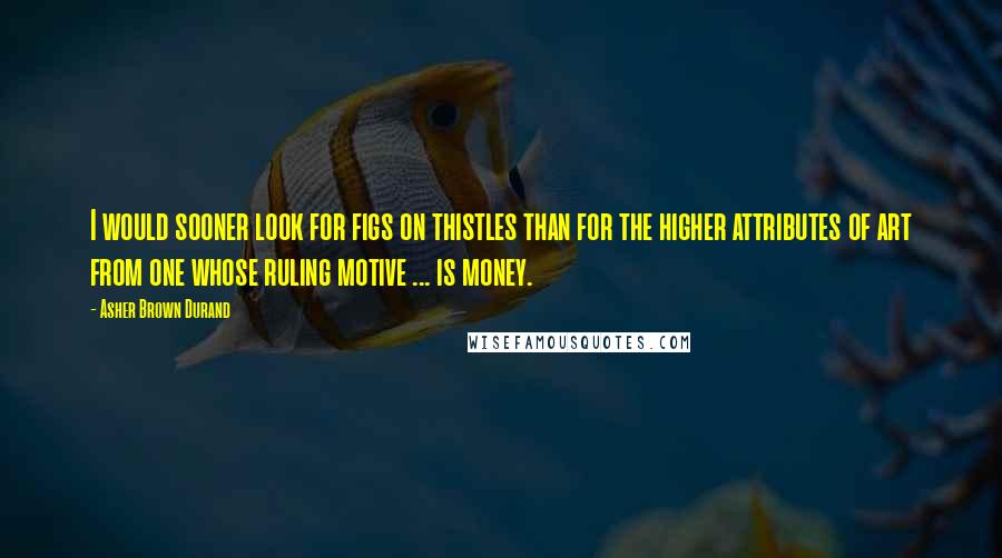 Asher Brown Durand Quotes: I would sooner look for figs on thistles than for the higher attributes of art from one whose ruling motive ... is money.