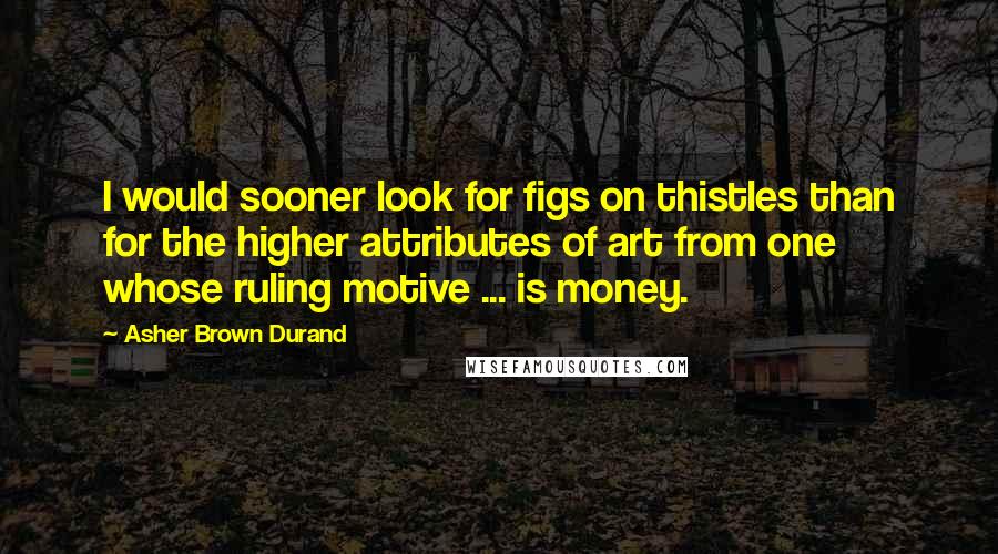 Asher Brown Durand Quotes: I would sooner look for figs on thistles than for the higher attributes of art from one whose ruling motive ... is money.