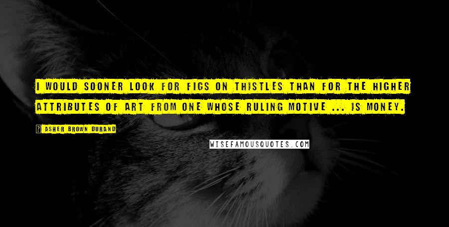 Asher Brown Durand Quotes: I would sooner look for figs on thistles than for the higher attributes of art from one whose ruling motive ... is money.