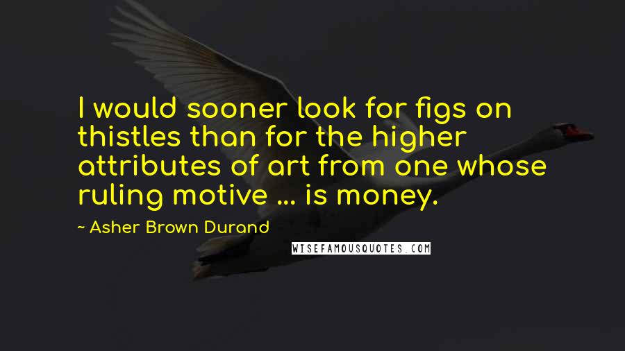 Asher Brown Durand Quotes: I would sooner look for figs on thistles than for the higher attributes of art from one whose ruling motive ... is money.