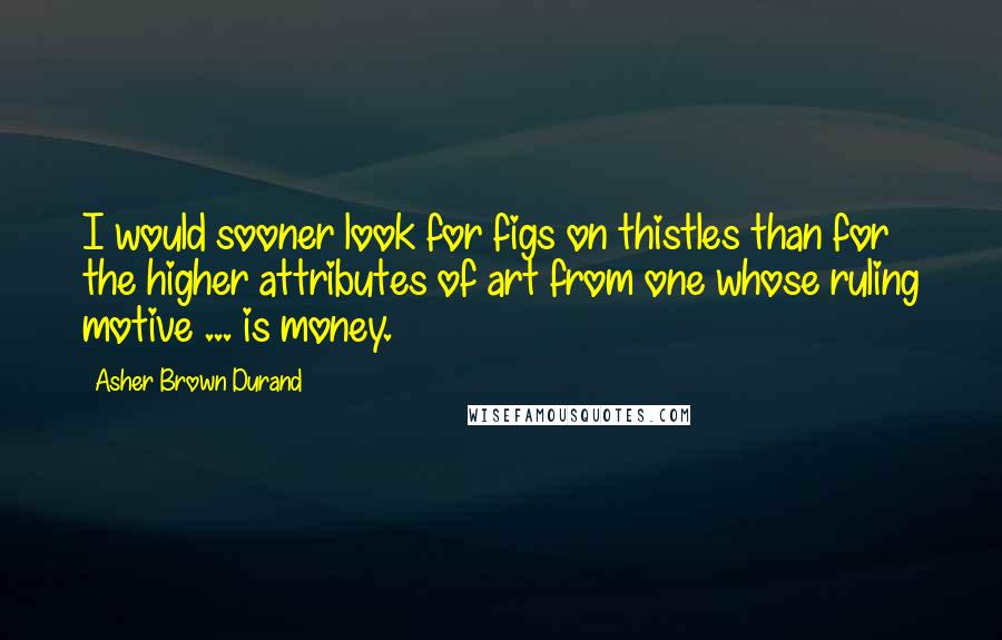 Asher Brown Durand Quotes: I would sooner look for figs on thistles than for the higher attributes of art from one whose ruling motive ... is money.