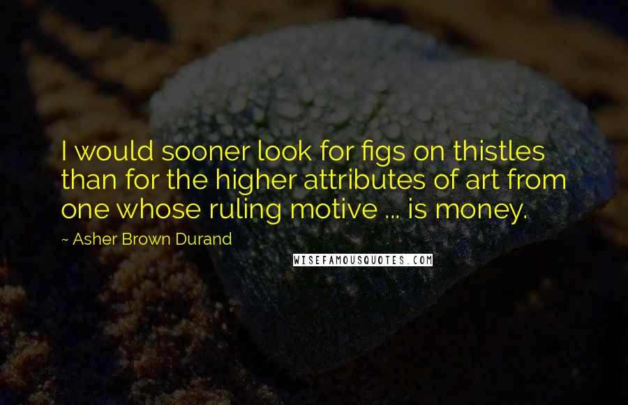 Asher Brown Durand Quotes: I would sooner look for figs on thistles than for the higher attributes of art from one whose ruling motive ... is money.