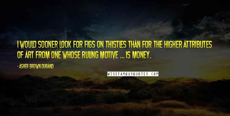 Asher Brown Durand Quotes: I would sooner look for figs on thistles than for the higher attributes of art from one whose ruling motive ... is money.