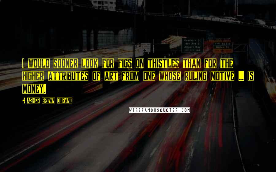 Asher Brown Durand Quotes: I would sooner look for figs on thistles than for the higher attributes of art from one whose ruling motive ... is money.