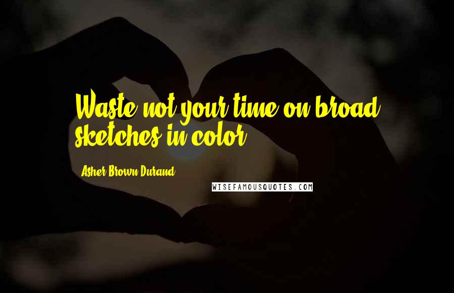 Asher Brown Durand Quotes: Waste not your time on broad sketches in color.