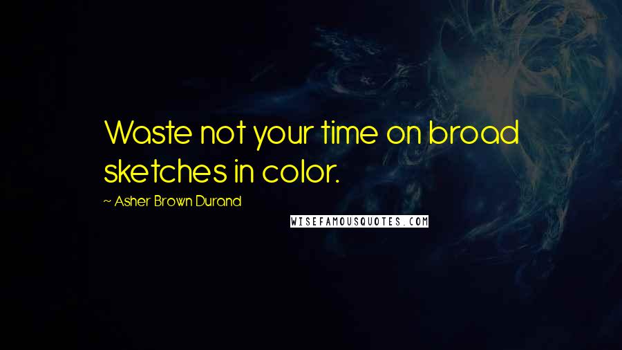 Asher Brown Durand Quotes: Waste not your time on broad sketches in color.