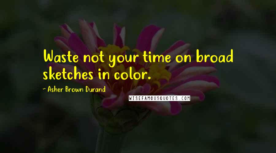 Asher Brown Durand Quotes: Waste not your time on broad sketches in color.