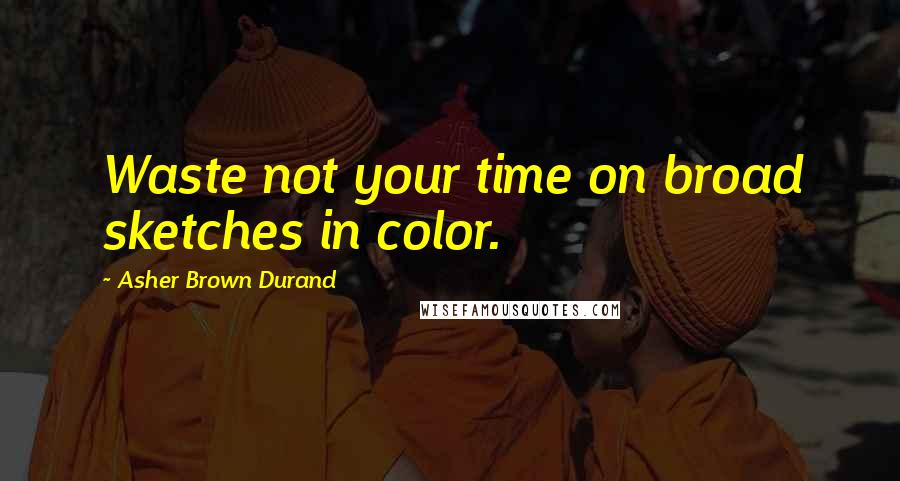 Asher Brown Durand Quotes: Waste not your time on broad sketches in color.