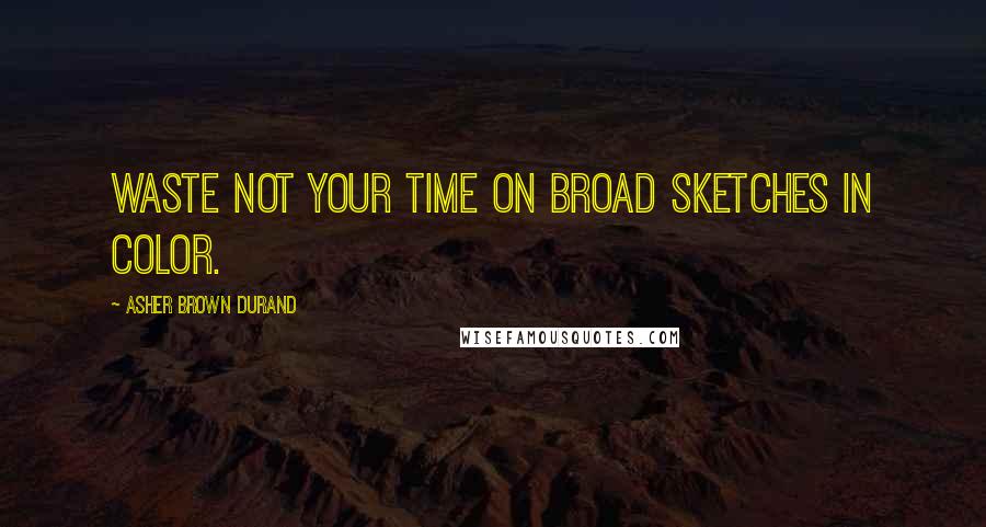 Asher Brown Durand Quotes: Waste not your time on broad sketches in color.