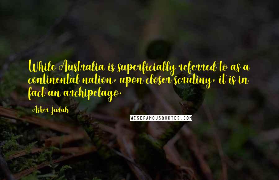 Asher Judah Quotes: While Australia is superficially referred to as a continental nation, upon closer scrutiny, it is in fact an archipelago.