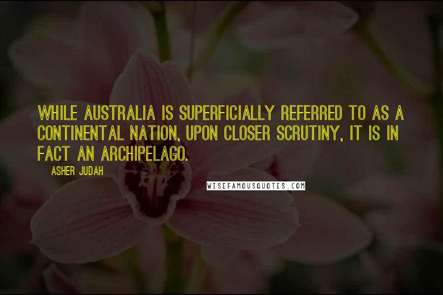 Asher Judah Quotes: While Australia is superficially referred to as a continental nation, upon closer scrutiny, it is in fact an archipelago.