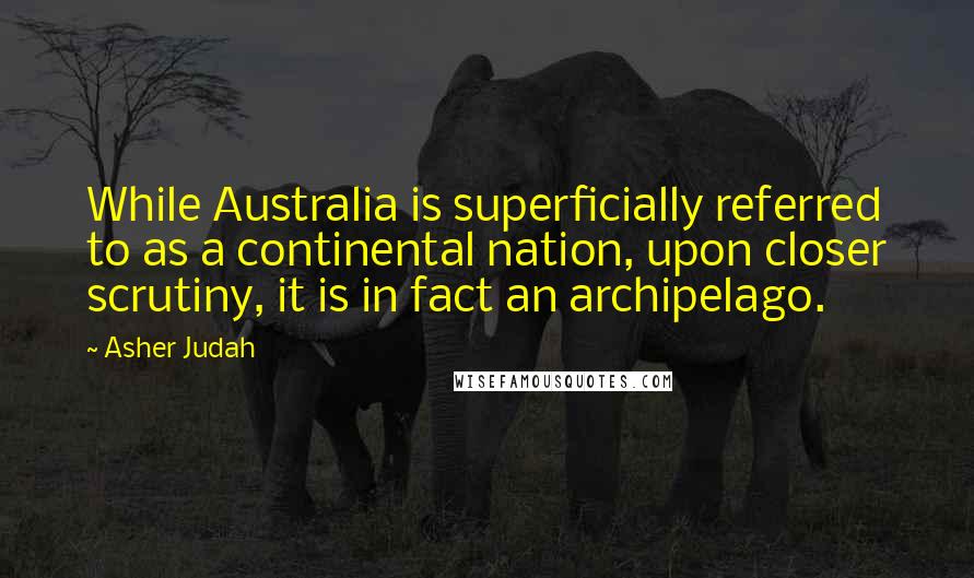 Asher Judah Quotes: While Australia is superficially referred to as a continental nation, upon closer scrutiny, it is in fact an archipelago.