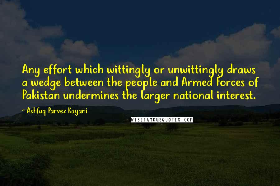 Ashfaq Parvez Kayani Quotes: Any effort which wittingly or unwittingly draws a wedge between the people and Armed Forces of Pakistan undermines the larger national interest.