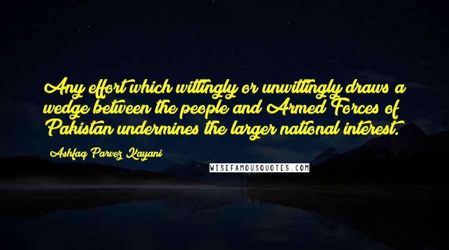 Ashfaq Parvez Kayani Quotes: Any effort which wittingly or unwittingly draws a wedge between the people and Armed Forces of Pakistan undermines the larger national interest.