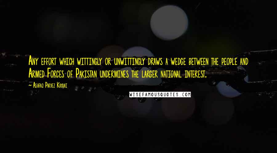 Ashfaq Parvez Kayani Quotes: Any effort which wittingly or unwittingly draws a wedge between the people and Armed Forces of Pakistan undermines the larger national interest.