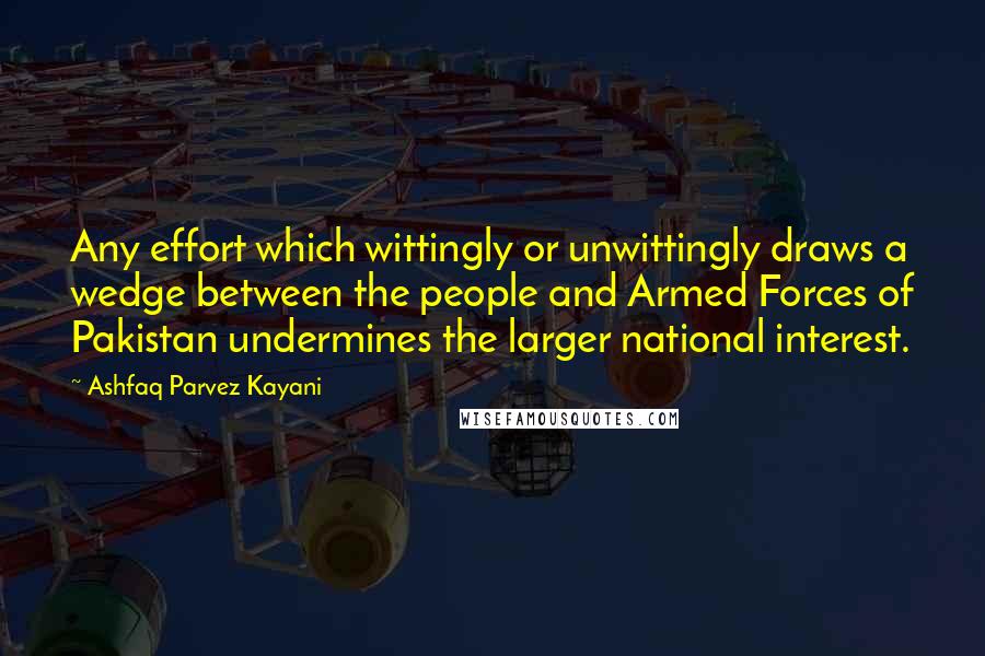 Ashfaq Parvez Kayani Quotes: Any effort which wittingly or unwittingly draws a wedge between the people and Armed Forces of Pakistan undermines the larger national interest.