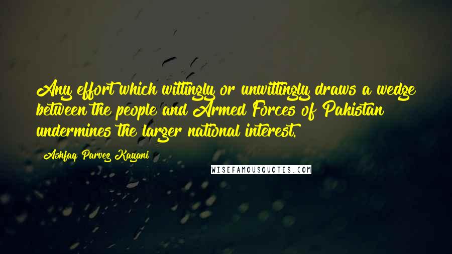 Ashfaq Parvez Kayani Quotes: Any effort which wittingly or unwittingly draws a wedge between the people and Armed Forces of Pakistan undermines the larger national interest.