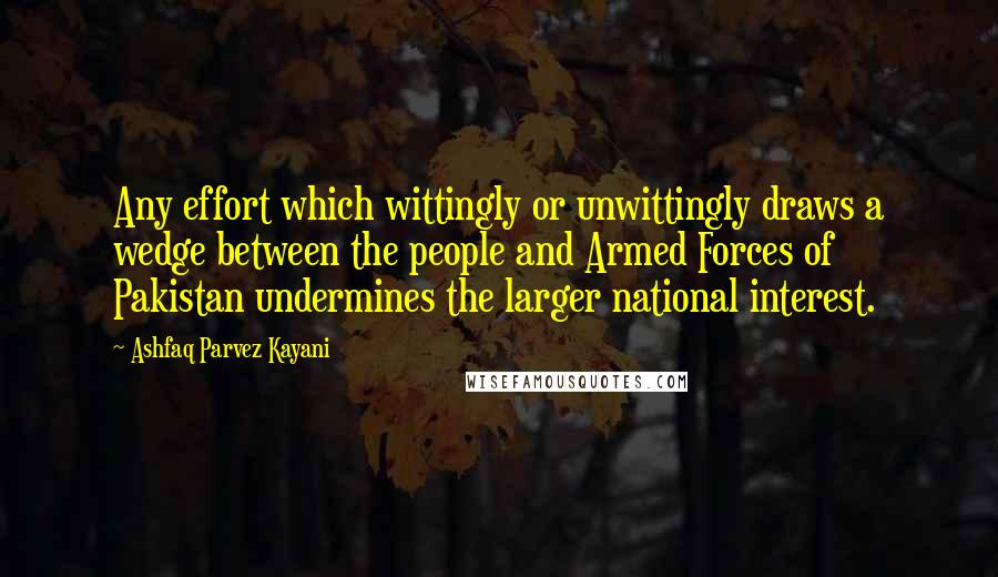 Ashfaq Parvez Kayani Quotes: Any effort which wittingly or unwittingly draws a wedge between the people and Armed Forces of Pakistan undermines the larger national interest.