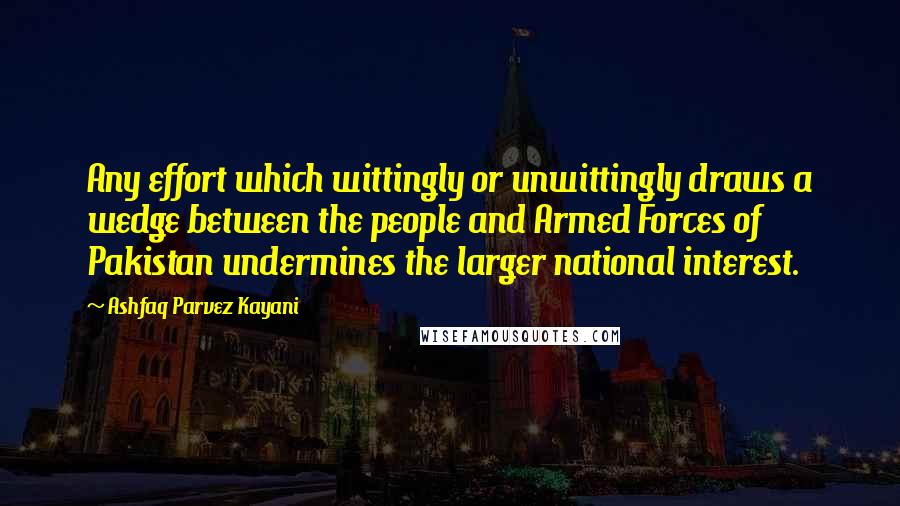Ashfaq Parvez Kayani Quotes: Any effort which wittingly or unwittingly draws a wedge between the people and Armed Forces of Pakistan undermines the larger national interest.