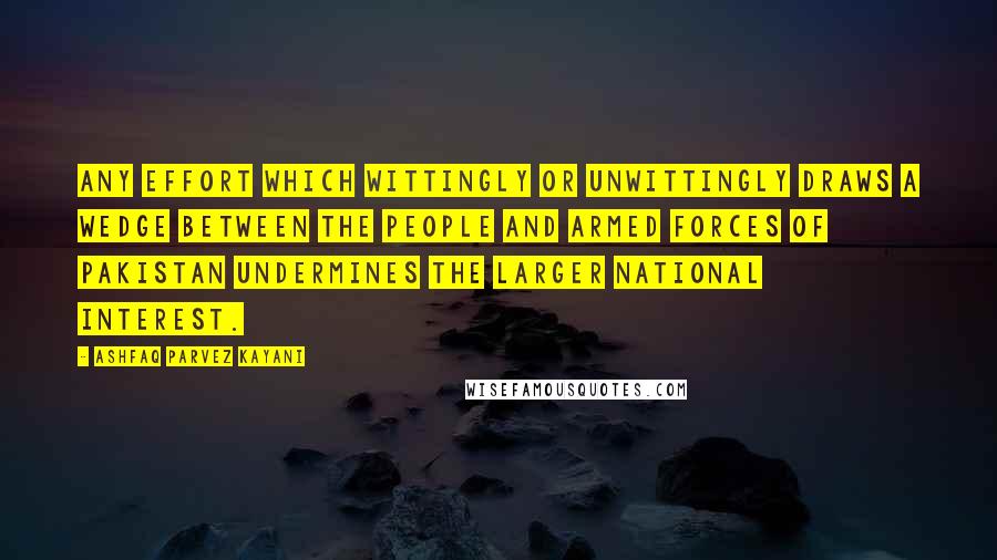 Ashfaq Parvez Kayani Quotes: Any effort which wittingly or unwittingly draws a wedge between the people and Armed Forces of Pakistan undermines the larger national interest.