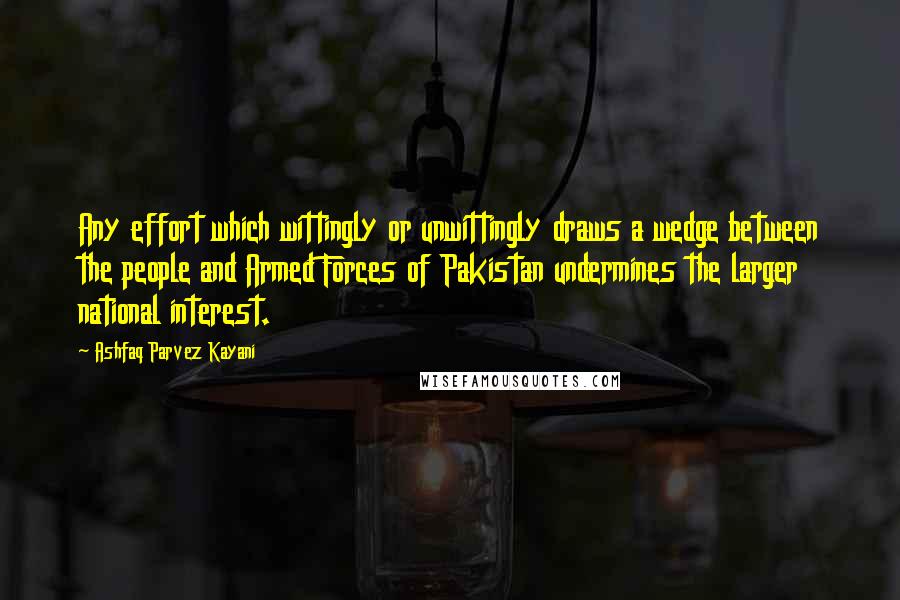 Ashfaq Parvez Kayani Quotes: Any effort which wittingly or unwittingly draws a wedge between the people and Armed Forces of Pakistan undermines the larger national interest.