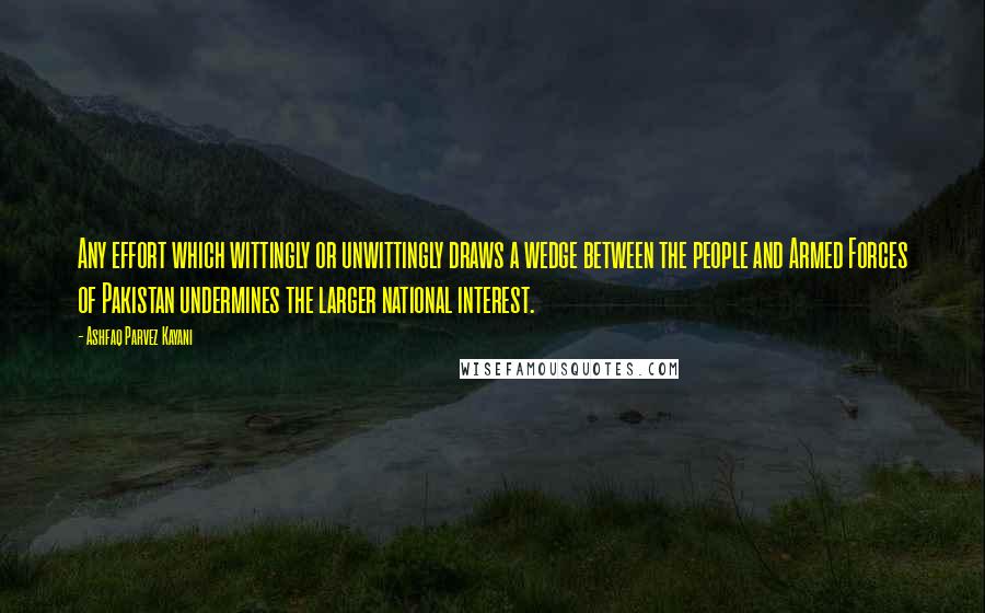 Ashfaq Parvez Kayani Quotes: Any effort which wittingly or unwittingly draws a wedge between the people and Armed Forces of Pakistan undermines the larger national interest.