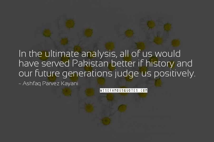 Ashfaq Parvez Kayani Quotes: In the ultimate analysis, all of us would have served Pakistan better if history and our future generations judge us positively.