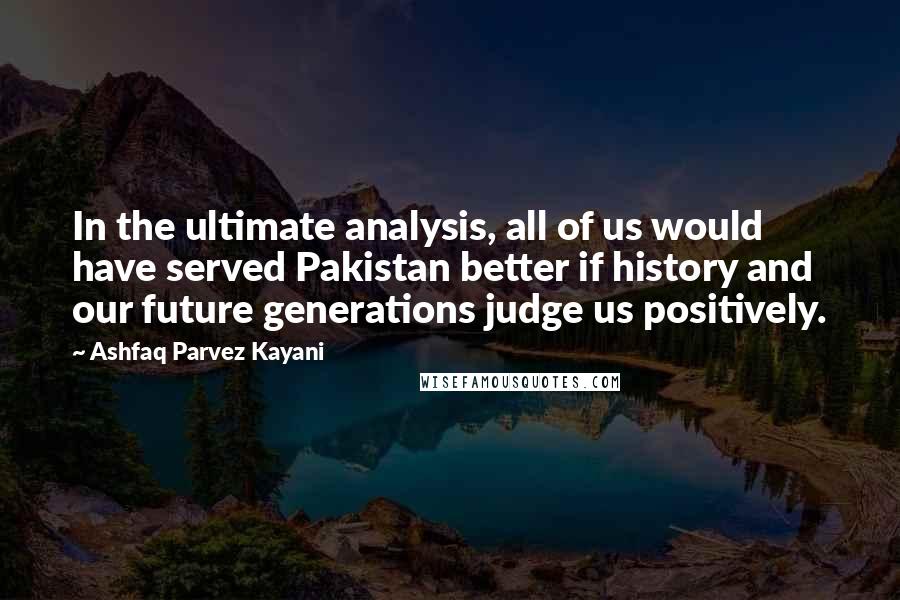 Ashfaq Parvez Kayani Quotes: In the ultimate analysis, all of us would have served Pakistan better if history and our future generations judge us positively.