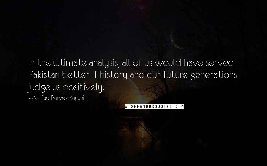 Ashfaq Parvez Kayani Quotes: In the ultimate analysis, all of us would have served Pakistan better if history and our future generations judge us positively.