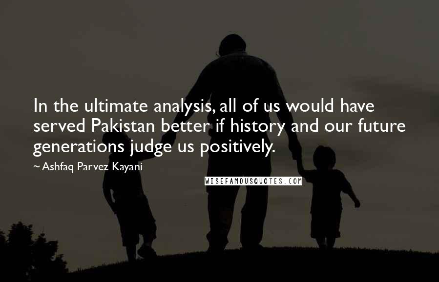 Ashfaq Parvez Kayani Quotes: In the ultimate analysis, all of us would have served Pakistan better if history and our future generations judge us positively.