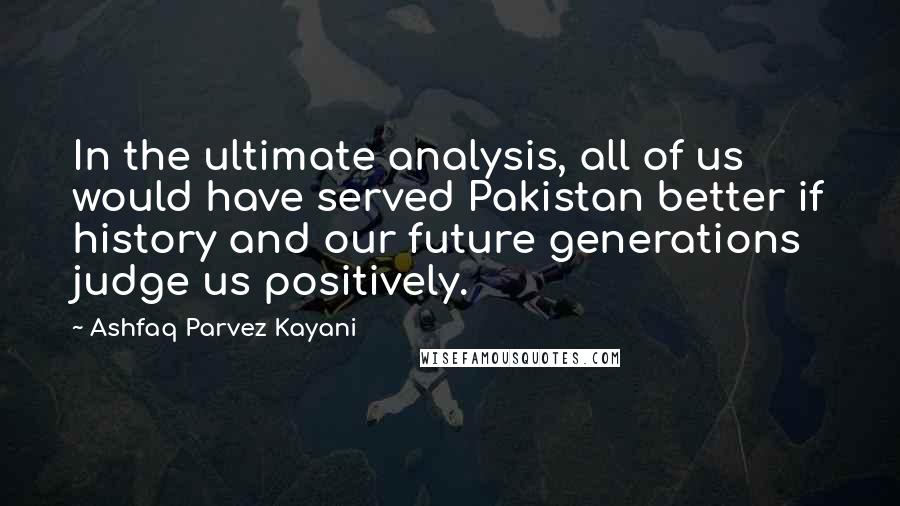 Ashfaq Parvez Kayani Quotes: In the ultimate analysis, all of us would have served Pakistan better if history and our future generations judge us positively.