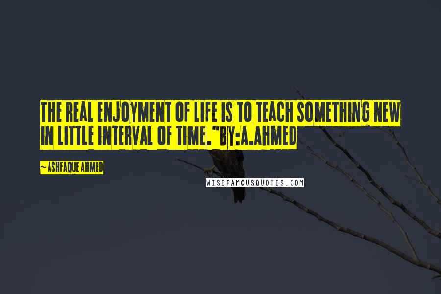 Ashfaque Ahmed Quotes: The real enjoyment of life is to teach something new in little interval of time."By:A.Ahmed