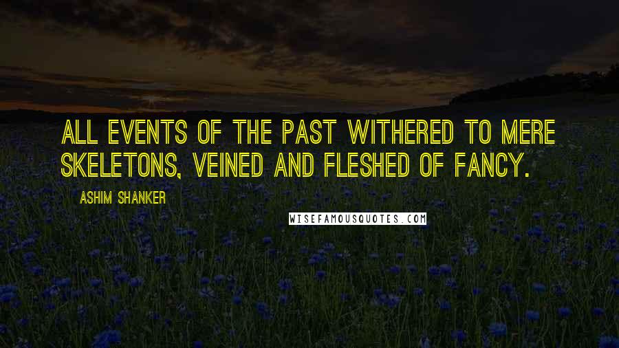Ashim Shanker Quotes: All events of the past withered to mere skeletons, veined and fleshed of fancy.