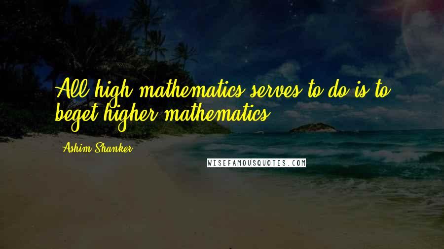 Ashim Shanker Quotes: All high mathematics serves to do is to beget higher mathematics.