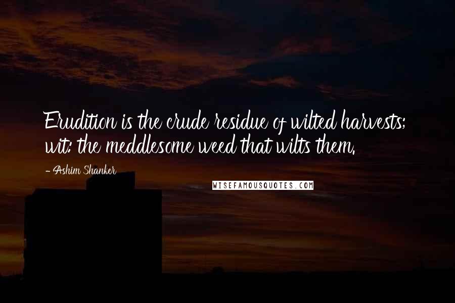 Ashim Shanker Quotes: Erudition is the crude residue of wilted harvests; wit: the meddlesome weed that wilts them.