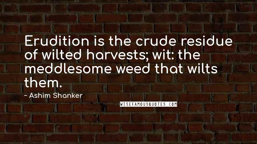 Ashim Shanker Quotes: Erudition is the crude residue of wilted harvests; wit: the meddlesome weed that wilts them.