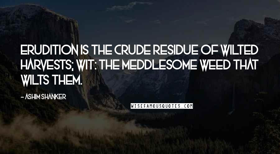 Ashim Shanker Quotes: Erudition is the crude residue of wilted harvests; wit: the meddlesome weed that wilts them.