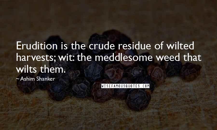 Ashim Shanker Quotes: Erudition is the crude residue of wilted harvests; wit: the meddlesome weed that wilts them.