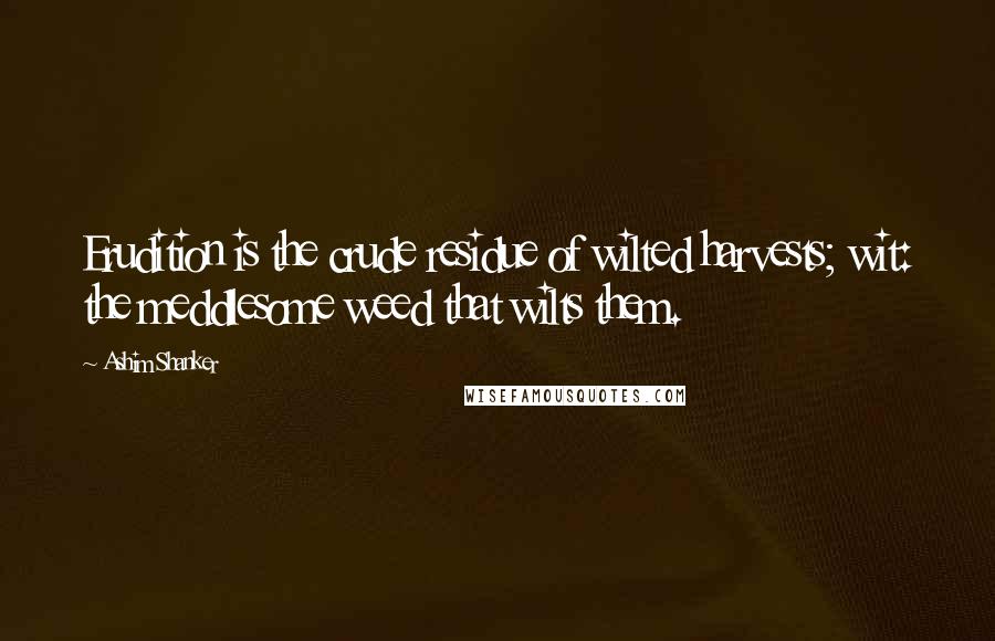 Ashim Shanker Quotes: Erudition is the crude residue of wilted harvests; wit: the meddlesome weed that wilts them.