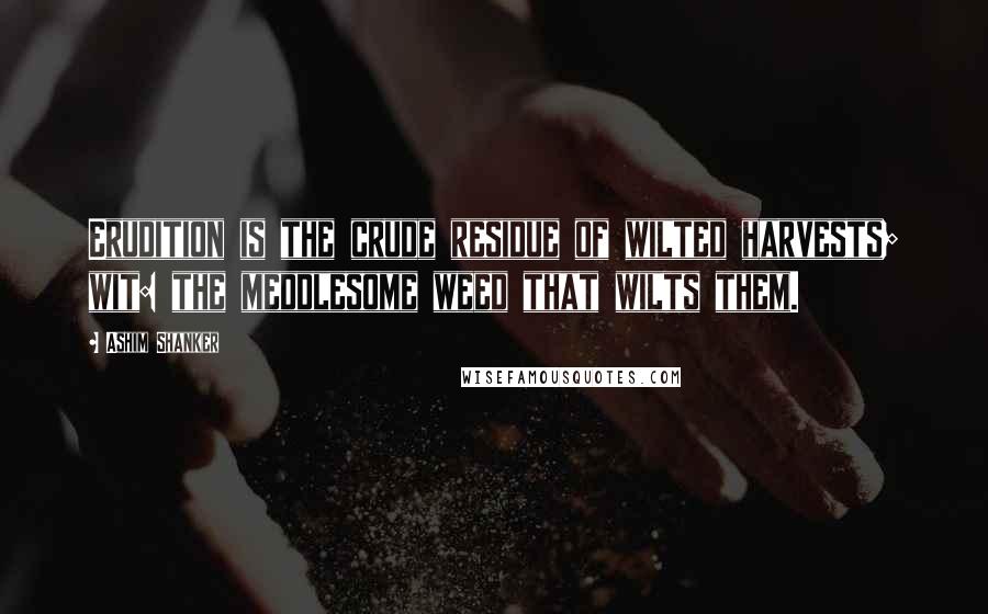 Ashim Shanker Quotes: Erudition is the crude residue of wilted harvests; wit: the meddlesome weed that wilts them.