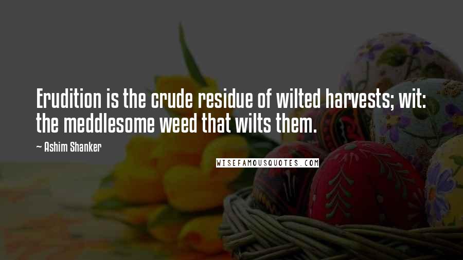 Ashim Shanker Quotes: Erudition is the crude residue of wilted harvests; wit: the meddlesome weed that wilts them.
