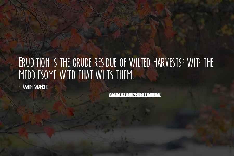 Ashim Shanker Quotes: Erudition is the crude residue of wilted harvests; wit: the meddlesome weed that wilts them.