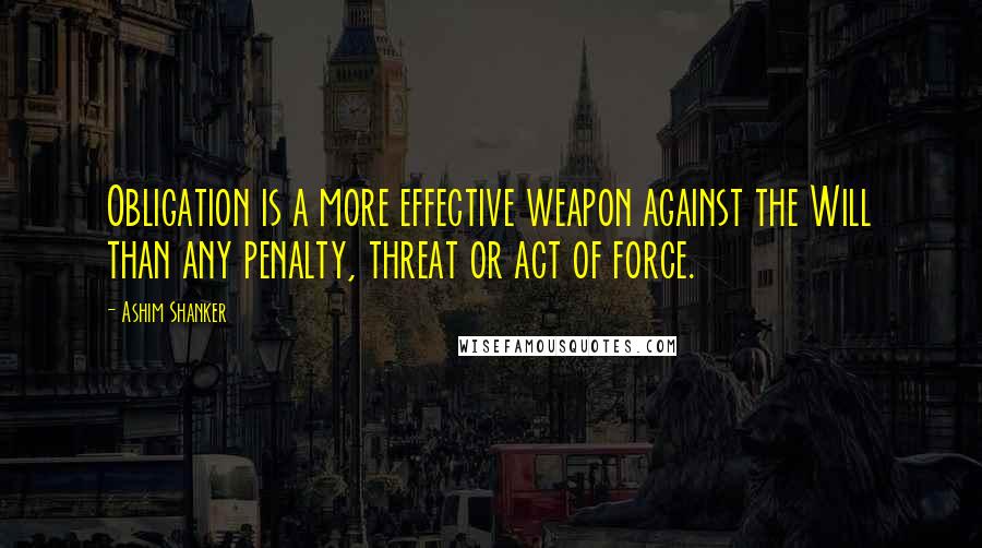 Ashim Shanker Quotes: Obligation is a more effective weapon against the Will than any penalty, threat or act of force.