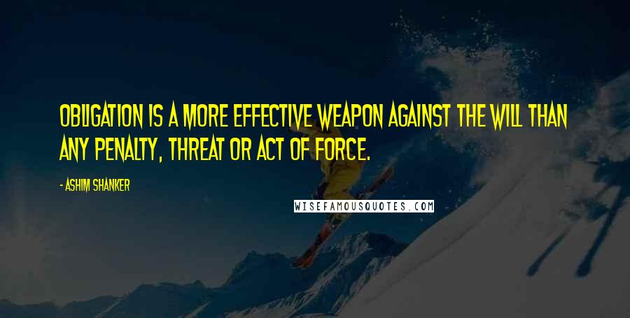 Ashim Shanker Quotes: Obligation is a more effective weapon against the Will than any penalty, threat or act of force.