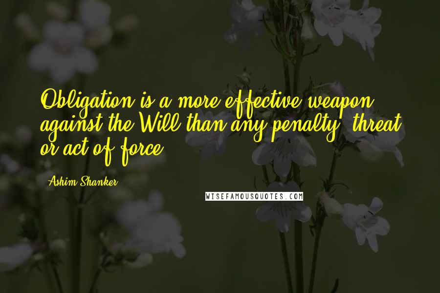 Ashim Shanker Quotes: Obligation is a more effective weapon against the Will than any penalty, threat or act of force.