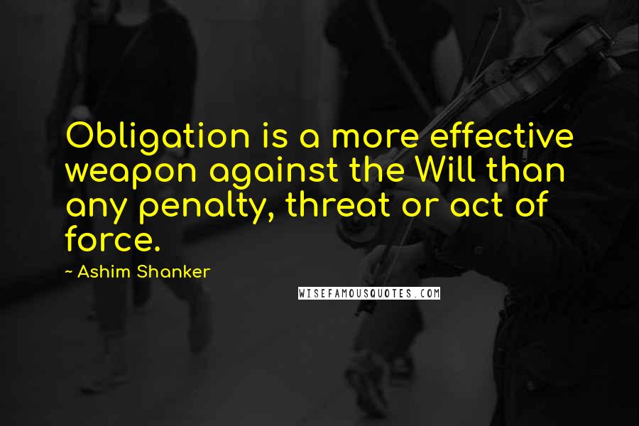 Ashim Shanker Quotes: Obligation is a more effective weapon against the Will than any penalty, threat or act of force.