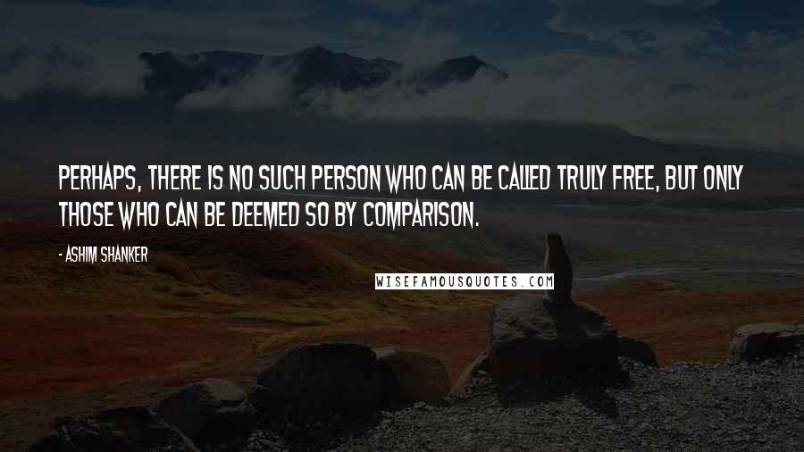 Ashim Shanker Quotes: Perhaps, there is no such person who can be called truly free, but only those who can be deemed so by comparison.