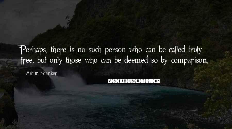 Ashim Shanker Quotes: Perhaps, there is no such person who can be called truly free, but only those who can be deemed so by comparison.